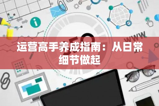 运营高手养成指南：从日常细节做起